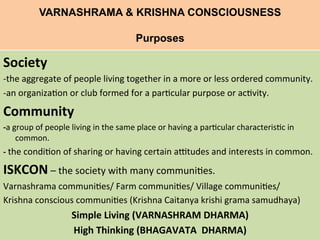 VARNASHRAMA & KRISHNA CONSCIOUSNESS
Purposes
	
  
Society 	
  	
  
-­‐the	
  aggregate	
  of	
  people	
  living	
  together	
  in	
  a	
  more	
  or	
  less	
  ordered	
  community.	
  
-­‐an	
  organiza=on	
  or	
  club	
  formed	
  for	
  a	
  par=cular	
  purpose	
  or	
  ac=vity.	
  
Community	
  
-­‐a	
  group	
  of	
  people	
  living	
  in	
  the	
  same	
  place	
  or	
  having	
  a	
  par=cular	
  characteris=c	
  in	
  
common.	
  
-­‐	
  the	
  condi=on	
  of	
  sharing	
  or	
  having	
  certain	
  a>tudes	
  and	
  interests	
  in	
  common.	
  
ISKCON	
  –	
  the	
  society	
  with	
  many	
  communi=es.	
  
Varnashrama	
  communi=es/	
  Farm	
  communi=es/	
  Village	
  communi=es/	
  	
  
Krishna	
  conscious	
  communi=es	
  (Krishna	
  Caitanya	
  krishi	
  grama	
  samudhaya)	
  
Simple	
  Living	
  (VARNASHRAM	
  DHARMA)	
  
High	
  Thinking	
  (BHAGAVATA	
  	
  DHARMA)	
  
 