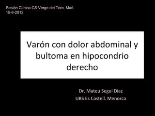 Sesión Clínica CS Verge del Toro. Maó
15-6-2012




           Varón con dolor abdominal y
             bultoma en hipocondrio
                    derecho

                                         Dr. Mateu Seguí Diaz
                                        UBS Es Castell. Menorca
 