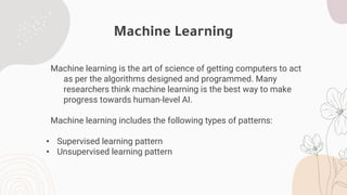 Machine Learning
Machine learning is the art of science of getting computers to act
as per the algorithms designed and programmed. Many
researchers think machine learning is the best way to make
progress towards human-level AI.
Machine learning includes the following types of patterns:
• Supervised learning pattern
• Unsupervised learning pattern
 