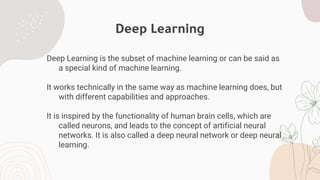 Deep Learning
Deep Learning is the subset of machine learning or can be said as
a special kind of machine learning.
It works technically in the same way as machine learning does, but
with different capabilities and approaches.
It is inspired by the functionality of human brain cells, which are
called neurons, and leads to the concept of artificial neural
networks. It is also called a deep neural network or deep neural
learning.
 