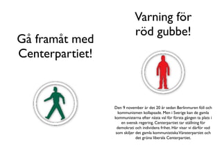 Varning för
                             röd gubbe!
Gå framåt med
Centerpartiet!



                 Den 9 november är det 20 år sedan Berlinmuren föll och
                   kommunismen kollapsade. Men i Sverige kan de gamla
                 kommunisterna efter nästa val för första gången ta plats i
                     en svensk regering. Centerpartiet tar ställning för
                  demokrati och individens frihet. Här visar vi därför vad
                  som skiljer det gamla kommunistiska Vänsterpartiet och
                              det gröna liberala Centerpartiet.
 
