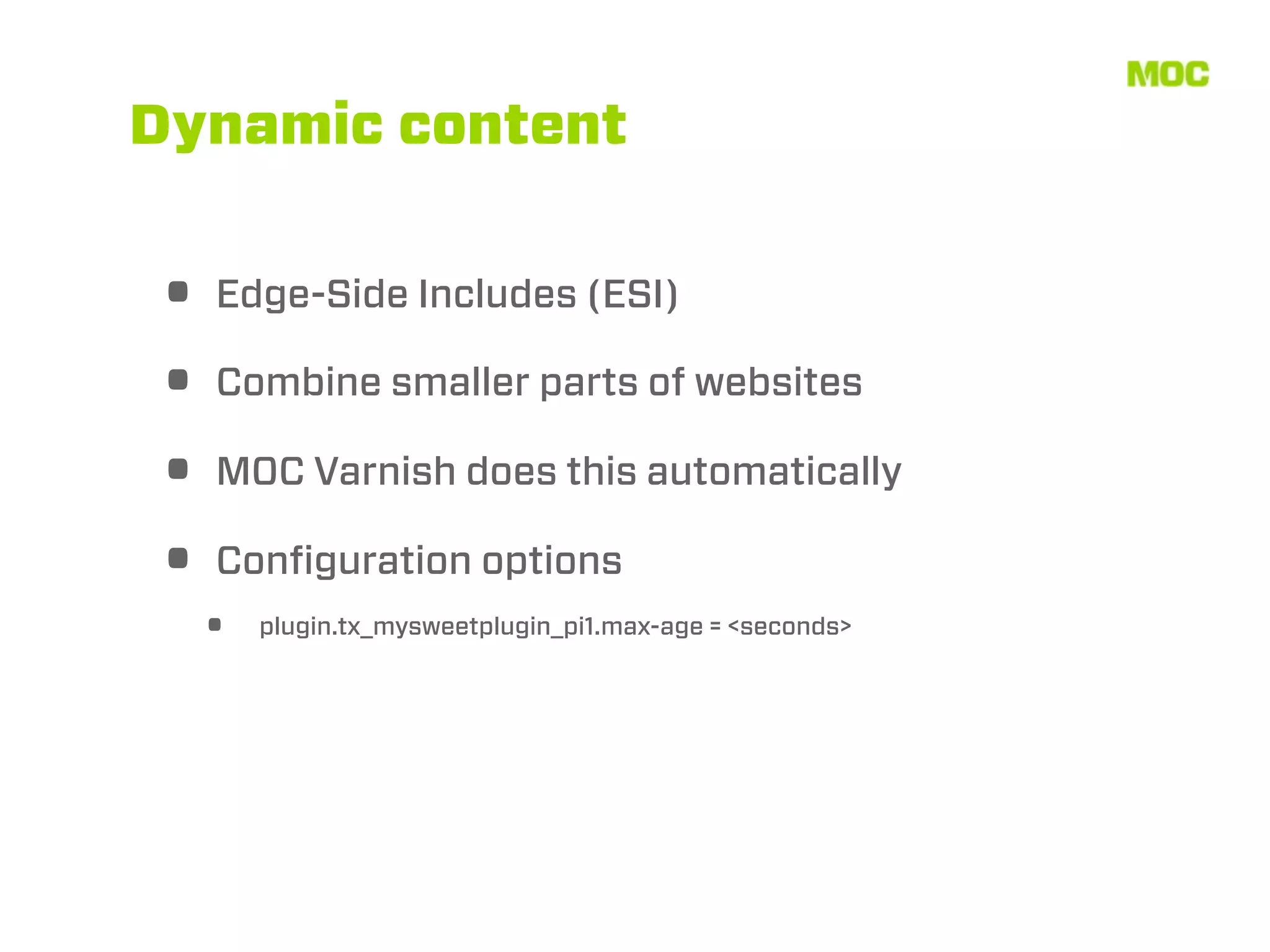 Dynamic content


• Edge-Side Includes (ESI)
• Combine smaller parts of websites
• MOC Varnish does this automatically
• Conﬁguration options
  •   plugin.tx_mysweetplugin_pi1.max-age = <seconds>
 