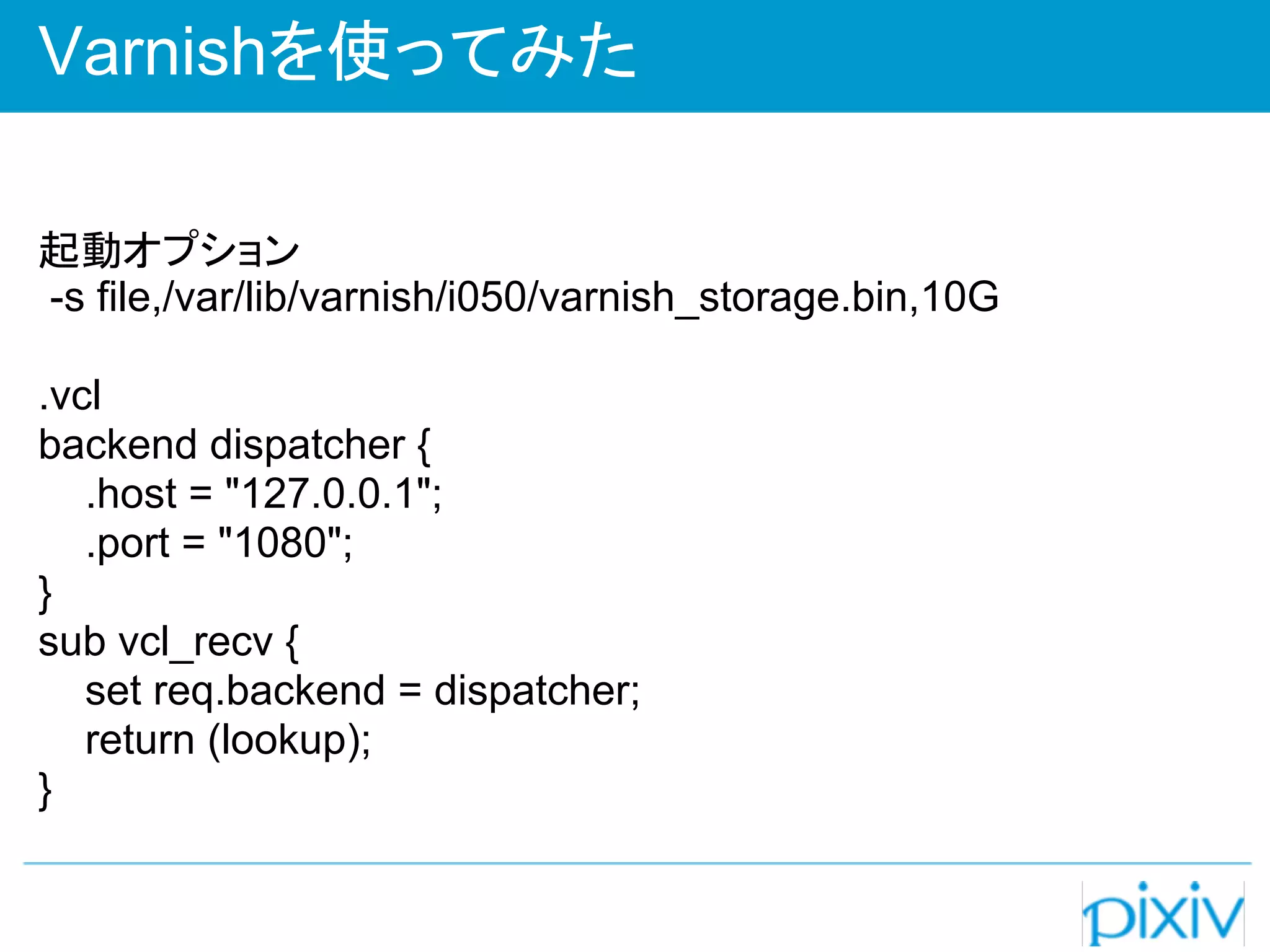 Varnishを使ってみた

起動オプション
-s file,/var/lib/varnish/i050/varnish_storage.bin,10G

.vcl
backend dispatcher {
   .host = "127.0.0.1";
   .port = "1080";
}
sub vcl_recv {
   set req.backend = dispatcher;
   return (lookup);
}
 