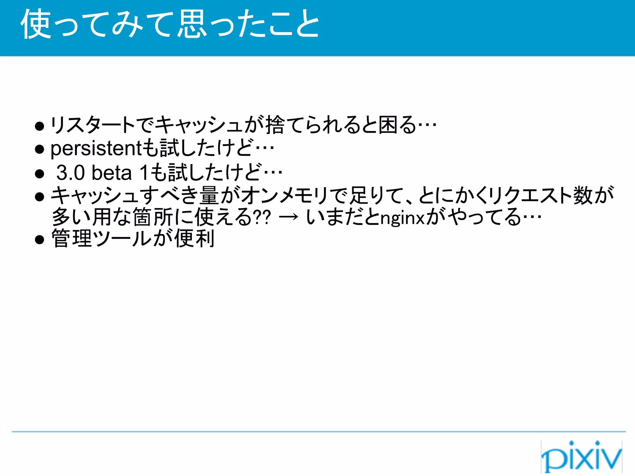使ってみて思ったこと

● リスタートでキャッシュが捨てられると困る…
● persistentも試したけど…
● 3.0 beta 1も試したけど…
● キャッシュすべき量がオンメモリで足りて、とにかくリクエスト数が
  多い用な箇所に使える?? → いまだとnginxがやってる…
● 管理ツールが便利
 