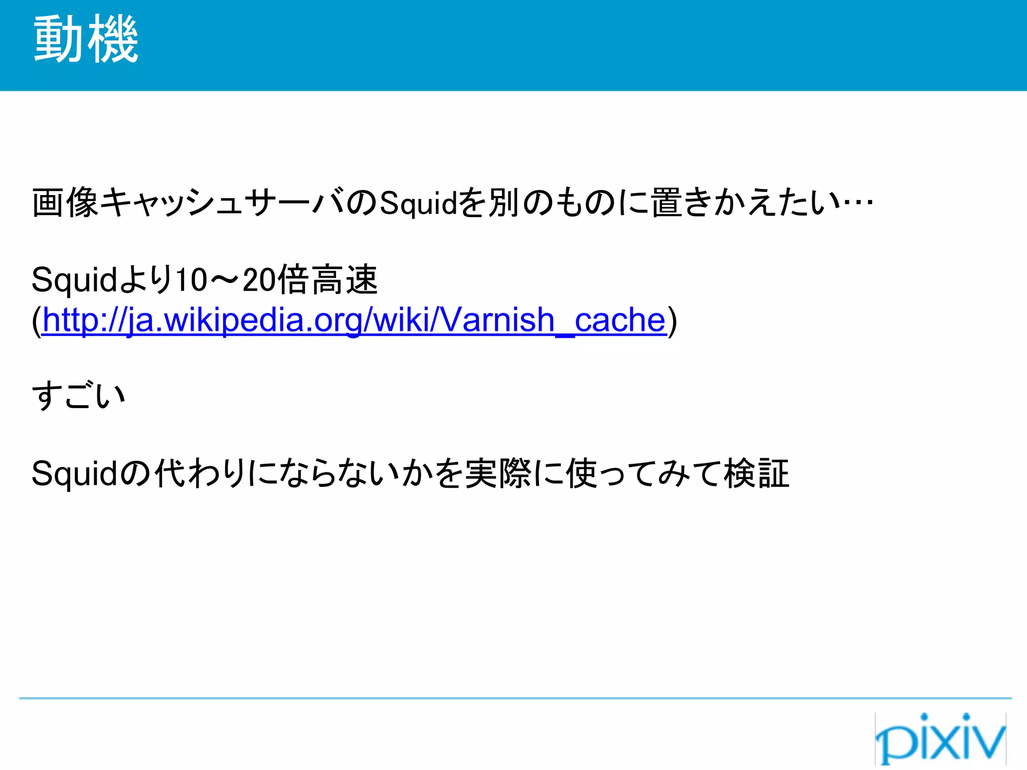 動機

画像キャッシュサーバのSquidを別のものに置きかえたい…

Squidより10～20倍高速
(http://ja.wikipedia.org/wiki/Varnish_cache)

すごい

Squidの代わりにならないかを実際に使ってみて検証
 