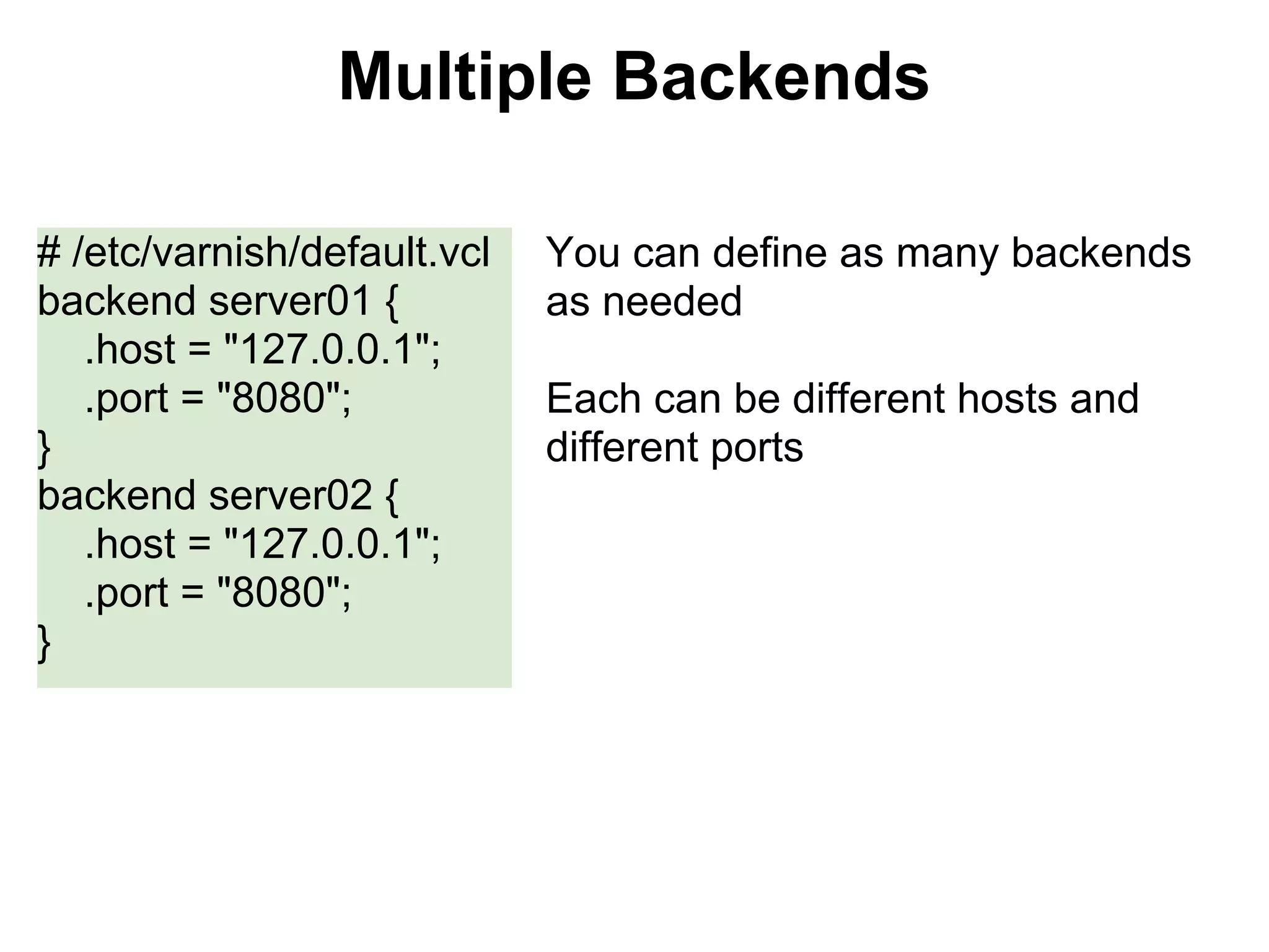 Multiple Backends

# /etc/varnish/default.vcl   You can define as many backends
backend server01 {           as needed
   .host = "127.0.0.1";
   .port = "8080";           Each can be different hosts and
}                            different ports
backend server02 {
   .host = "127.0.0.1";
   .port = "8080";
}
 