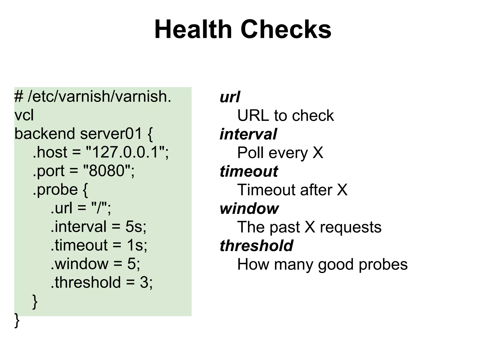 Health Checks

# /etc/varnish/varnish.   url
vcl                          URL to check
backend server01 {        interval
   .host = "127.0.0.1";      Poll every X
   .port = "8080";        timeout
   .probe {                  Timeout after X
      .url = "/";         window
      .interval = 5s;        The past X requests
      .timeout = 1s;      threshold
      .window = 5;           How many good probes
      .threshold = 3;
   }
}
 