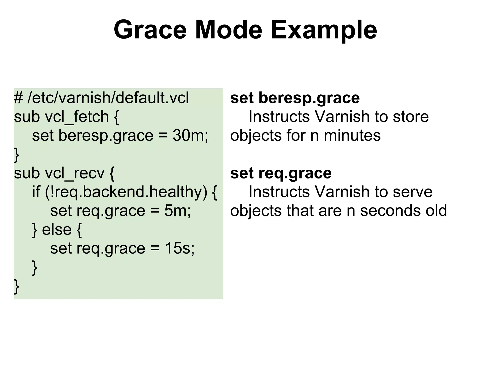 Grace Mode Example

# /etc/varnish/default.vcl       set beresp.grace
sub vcl_fetch {                    Instructs Varnish to store
   set beresp.grace = 30m;       objects for n minutes
}
sub vcl_recv {                   set req.grace
   if (!req.backend.healthy) {     Instructs Varnish to serve
       set req.grace = 5m;       objects that are n seconds old
   } else {
       set req.grace = 15s;
   }
}
 