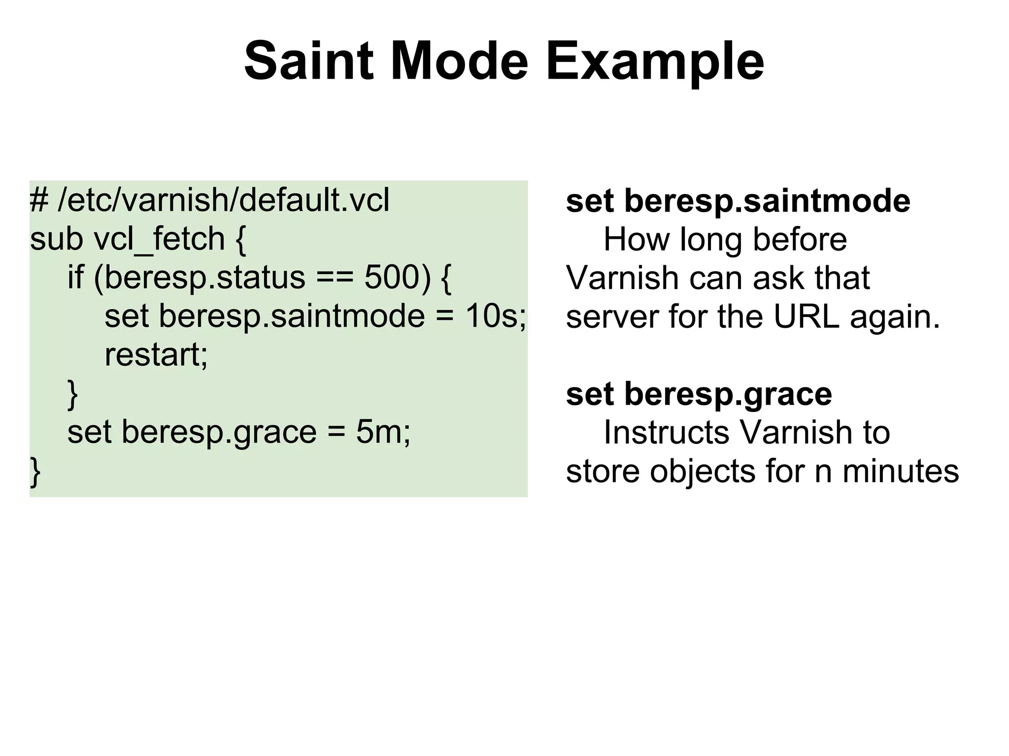 Saint Mode Example

# /etc/varnish/default.vcl           set beresp.saintmode
sub vcl_fetch {                        How long before
   if (beresp.status == 500) {       Varnish can ask that
       set beresp.saintmode = 10s;   server for the URL again.
       restart;
   }                                 set beresp.grace
   set beresp.grace = 5m;               Instructs Varnish to
}                                    store objects for n minutes
 