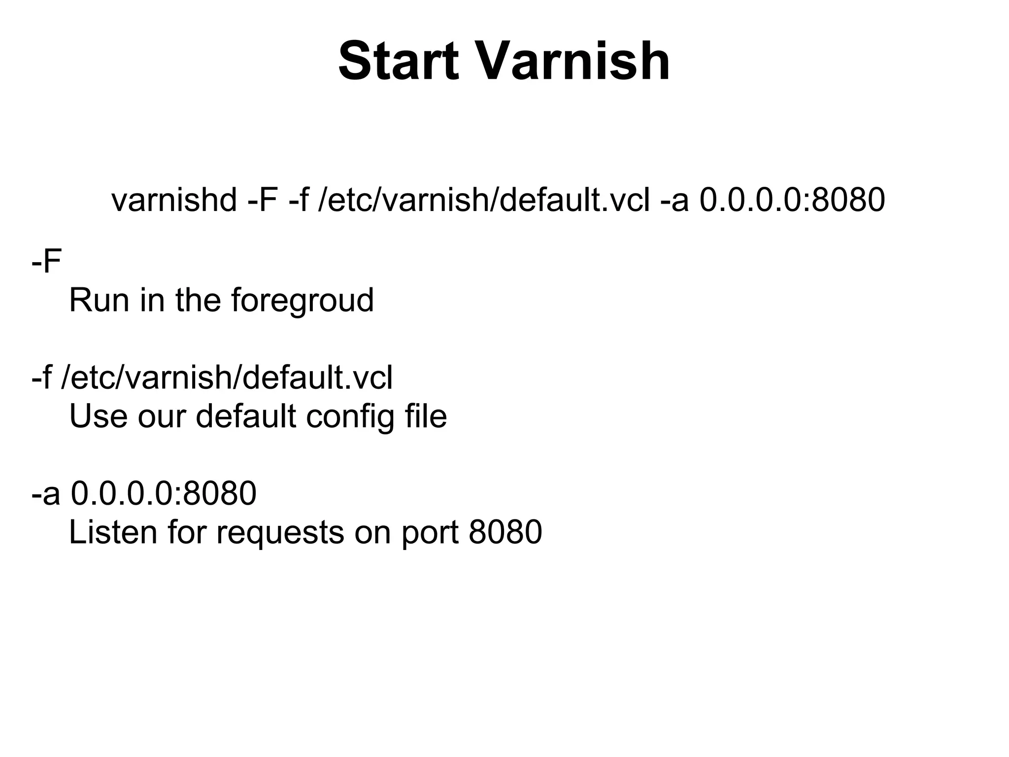 Start Varnish

       varnishd -F -f /etc/varnish/default.vcl -a 0.0.0.0:8080
-F
     Run in the foregroud

-f /etc/varnish/default.vcl
    Use our default config file

-a 0.0.0.0:8080
   Listen for requests on port 8080
 
