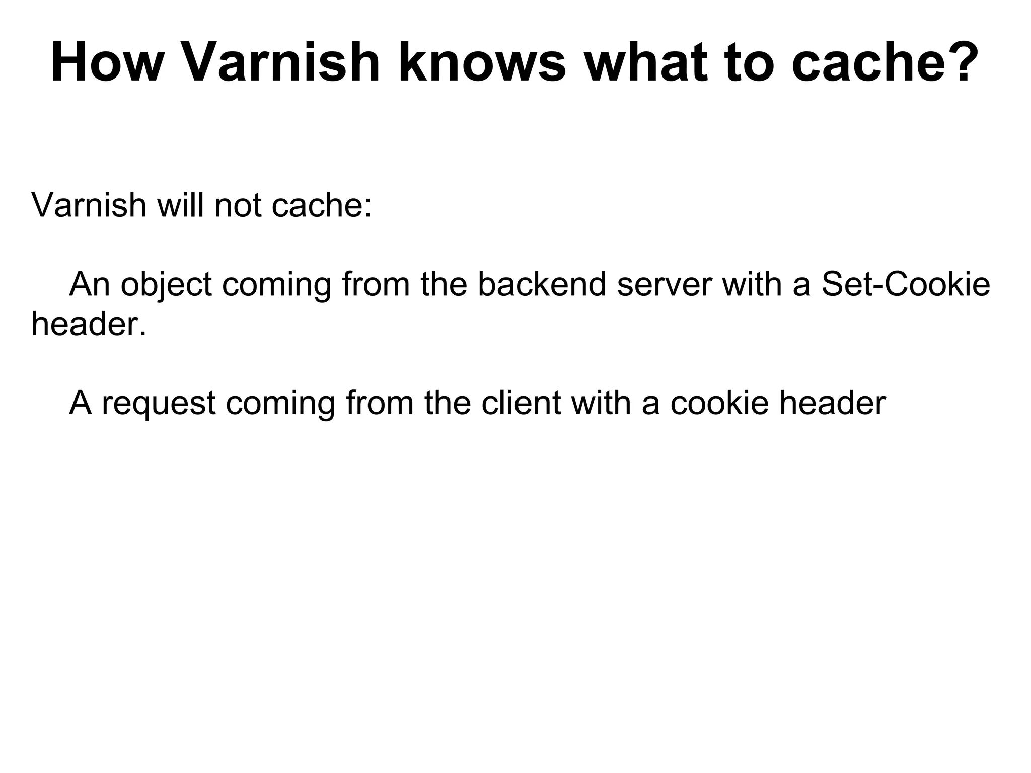 How Varnish knows what to cache?

Varnish will not cache:

  An object coming from the backend server with a Set-Cookie
header.

  A request coming from the client with a cookie header
 