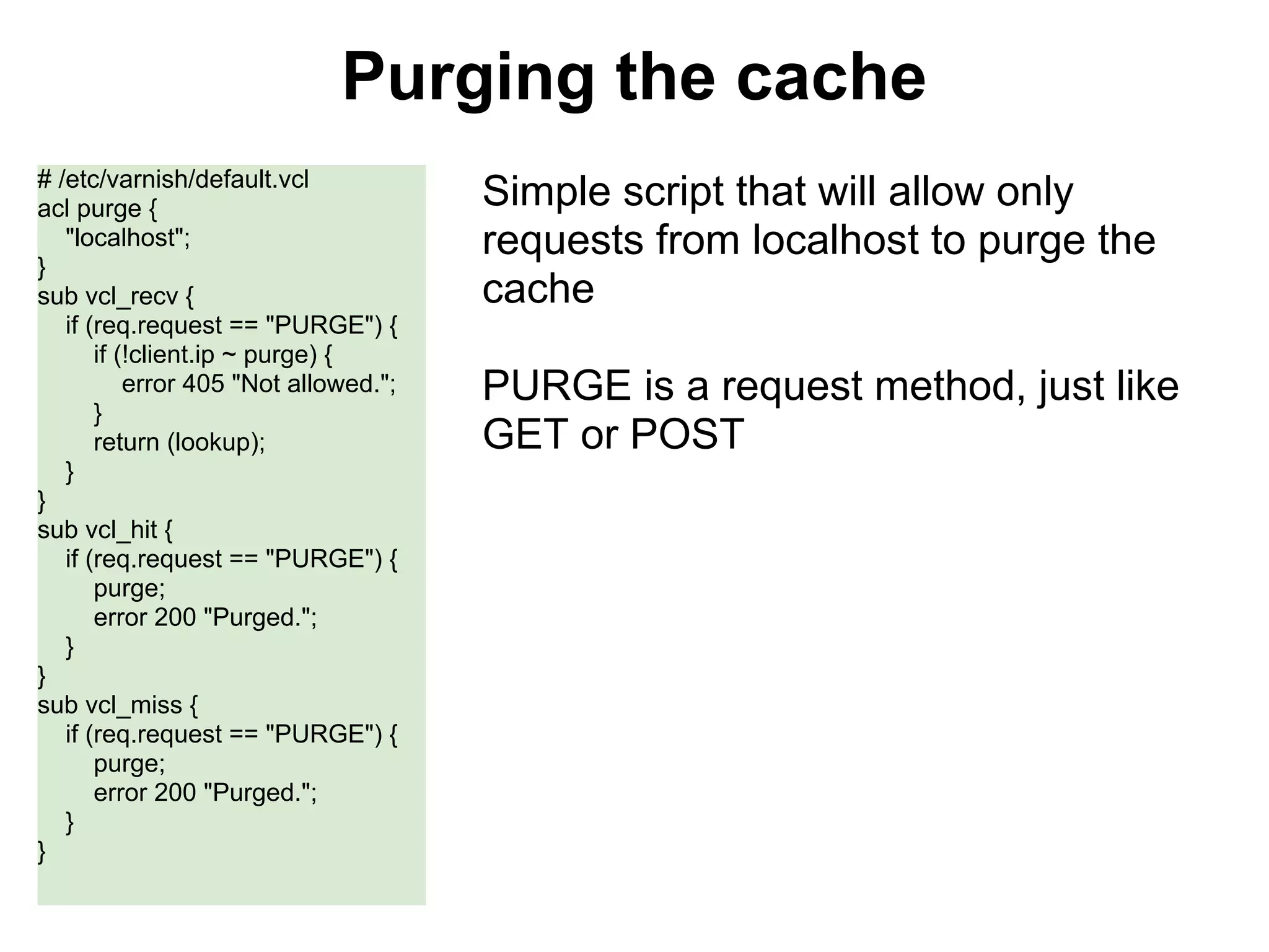Purging the cache
# /etc/varnish/default.vcl
acl purge {                            Simple script that will allow only
   "localhost";                        requests from localhost to purge the
}
sub vcl_recv {                         cache
   if (req.request == "PURGE") {
       if (!client.ip ~ purge) {
           error 405 "Not allowed.";   PURGE is a request method, just like
       }
       return (lookup);                GET or POST
   }
}
sub vcl_hit {
   if (req.request == "PURGE") {
       purge;
       error 200 "Purged.";
   }
}
sub vcl_miss {
   if (req.request == "PURGE") {
       purge;
       error 200 "Purged.";
   }
}
 