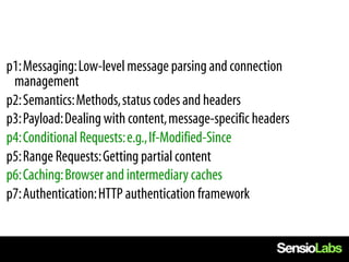  p1: Messaging: Low-level message parsing and connection
  management
 p2: Semantics: Methods, status codes and headers
 p3: Payload: Dealing with content, message-specific headers
 p4: Conditional Requests: e.g., If-Modified-Since
 p5: Range Requests: Getting partial content
 p6: Caching: Browser and intermediary caches
 p7: Authentication: HTTP authentication framework
 
