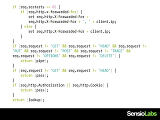 if (req.restarts == 0) {
    if (req.http.x-forwarded-for) {
        set req.http.X-Forwarded-For =
        req.http.X-Forwarded-For + ", " + client.ip;
    } else {
        set req.http.X-Forwarded-For = client.ip;
    }
}
if (req.request != "GET" && req.request != "HEAD" && req.request !=
"PUT" && req.request != "POST" && req.request != "TRACE" &&
req.request != "OPTIONS" && req.request != "DELETE") {
    return (pipe);
}
if (req.request != "GET" && req.request != "HEAD") {
    return (pass);
}
if (req.http.Authorization || req.http.Cookie) {
    return (pass);
}
return (lookup);
 