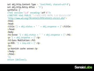 set obj.http.Content-Type = "text/html; charset=utf-8";
set obj.http.Retry-After = "5";
synthetic {"
<?xml version="1.0" encoding="utf-8"?>
<!DOCTYPE html PUBLIC "-//W3C//DTD XHTML 1.0 Strict//EN"
"http://www.w3.org/TR/xhtml1/DTD/xhtml1-strict.dtd">
<html>
<head>
<title>"} + obj.status + " " + obj.response + {"</title>
</head>
<body>
<h1>Error "} + obj.status + " " + obj.response + {"</h1>
<p>"} + obj.response + {"</p>
<h3>Guru Meditation:</h3>
<p>XID: "} + req.xid + {"</p>
<hr>
<p>Varnish cache server</p>
</body>
</html>
"};
return (deliver);
 