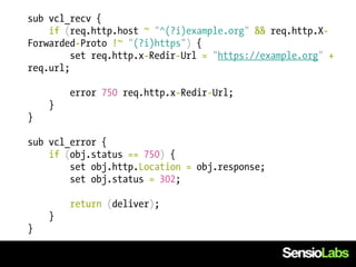 sub vcl_recv {
    if (req.http.host ~ "^(?i)example.org" && req.http.X-
Forwarded-Proto !~ "(?i)https") {
         set req.http.x-Redir-Url = "https://example.org" +
req.url;

        error 750 req.http.x-Redir-Url;
    }
}

sub vcl_error {
    if (obj.status == 750) {
        set obj.http.Location = obj.response;
        set obj.status = 302;

        return (deliver);
    }
}
 