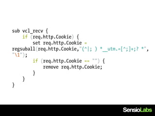 sub vcl_recv {
    if (req.http.Cookie) {
        set req.http.Cookie =
regsuball(req.http.Cookie,"(^|; ) *__utm.=[^;]+;? *",
"1");
        if (req.http.Cookie == "") {
            remove req.http.Cookie;
        }
    }
}
 
