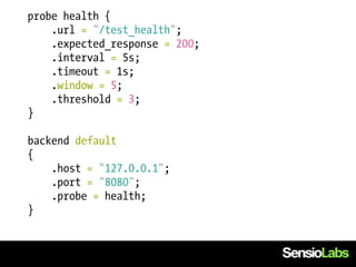 probe health {
    .url = "/test_health";
    .expected_response = 200;
    .interval = 5s;
    .timeout = 1s;
    .window = 5;
    .threshold = 3;
}

backend default
{
    .host = "127.0.0.1";
    .port = "8080";
    .probe = health;
}
 