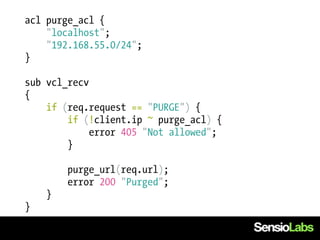 acl purge_acl {
    "localhost";
    "192.168.55.0/24";
}

sub vcl_recv
{
    if (req.request == "PURGE") {
        if (!client.ip ~ purge_acl) {
             error 405 "Not allowed";
        }

        purge_url(req.url);
        error 200 "Purged";
    }
}
 