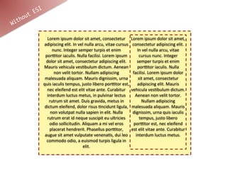 t ESI
    hou
Wit

                  Lorem	
  ipsum	
  dolor	
  sit	
  amet,	
  consectetur	
   Lorem	
  ipsum	
  dolor	
  sit	
  amet,	
  
                adipiscing	
  elit.	
  In	
  vel	
  nulla	
  arcu,	
  vitae	
  cursus	
   consectetur	
  adipiscing	
  elit.	
  
                      nunc.	
  Integer	
  semper	
  turpis	
  et	
  enim	
                   In	
  vel	
  nulla	
  arcu,	
  vitae	
  
                 porCtor	
  iaculis.	
  Nulla	
  facilisi.	
  Lorem	
  ipsum	
                cursus	
  nunc.	
  Integer	
  
                  dolor	
  sit	
  amet,	
  consectetur	
  adipiscing	
  elit.	
              semper	
  turpis	
  et	
  enim	
  
                Mauris	
  vehicula	
  vesFbulum	
  dictum.	
  Aenean	
                       porCtor	
  iaculis.	
  Nulla	
  
                         non	
  velit	
  tortor.	
  Nullam	
  adipiscing	
                facilisi.	
  Lorem	
  ipsum	
  dolor	
  
                 malesuada	
  aliquam.	
  Mauris	
  dignissim,	
  urna	
                      sit	
  amet,	
  consectetur	
  
                quis	
  iaculis	
  tempus,	
  justo	
  libero	
  porCtor	
  est,	
   adipiscing	
  elit.	
  Mauris	
  
                  nec	
  eleifend	
  est	
  elit	
  vitae	
  ante.	
  Curabitur	
   vehicula	
  vesFbulum	
  dictum.	
  
                  interdum	
  luctus	
  metus,	
  in	
  pulvinar	
  lectus	
                Aenean	
  non	
  velit	
  tortor.	
  
                   rutrum	
  sit	
  amet.	
  Duis	
  gravida,	
  metus	
  in	
                  Nullam	
  adipiscing	
  
                 dictum	
  eleifend,	
  dolor	
  risus	
  Fncidunt	
  ligula,	
   malesuada	
  aliquam.	
  Mauris	
  
                    non	
  volutpat	
  nulla	
  sapien	
  in	
  elit.	
  Nulla	
          dignissim,	
  urna	
  quis	
  iaculis	
  
                  rutrum	
  erat	
  id	
  neque	
  suscipit	
  eu	
  ultricies	
               tempus,	
  justo	
  libero	
  
                    odio	
  sollicitudin.	
  Aliquam	
  a	
  mi	
  vel	
  eros	
           porCtor	
  est,	
  nec	
  eleifend	
  
                    placerat	
  hendrerit.	
  Phasellus	
  porCtor,	
   est	
  elit	
  vitae	
  ante.	
  Curabitur	
  
                 augue	
  sit	
  amet	
  vulputate	
  venenaFs,	
  dui	
  leo	
   interdum	
  luctus	
  metus.
                  commodo	
  odio,	
  a	
  euismod	
  turpis	
  ligula	
  in	
  
                                               elit.	
  
 