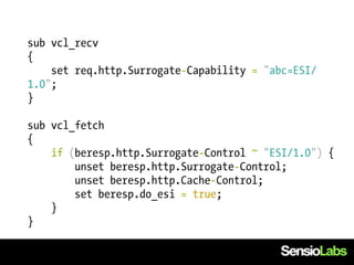 sub vcl_recv
{
    set req.http.Surrogate-Capability = "abc=ESI/
1.0";
}

sub vcl_fetch
{
    if (beresp.http.Surrogate-Control ~ "ESI/1.0") {
        unset beresp.http.Surrogate-Control;
        unset beresp.http.Cache-Control;
        set beresp.do_esi = true;
    }
}
 