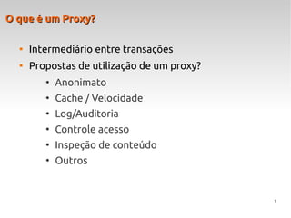 3
O que é um Proxy?O que é um Proxy?

Intermediário entre transações

Propostas de utilização de um proxy?
●
Anonimato
●
Cache / Velocidade
●
Log/Auditoria
●
Controle acesso
●
Inspeção de conteúdo
●
Outros
 