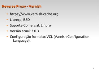 6
Reverse Proxy - VarnishReverse Proxy - Varnish

https://www.varnish-cache.org

Licença: BSD

Suporte Comercial: Linpro

Versão atual: 3.0.3

Configuração formato: VCL (Varnish Configuration
Language).
 