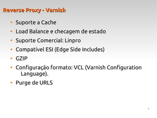 7
Reverse Proxy - VarnishReverse Proxy - Varnish

Suporte a Cache

Load Balance e checagem de estado

Suporte Comercial: Linpro

Compatível ESI (Edge Side Includes)

GZIP

Configuração formato: VCL (Varnish Configuration
Language).

Purge de URLS
 