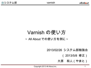 システム部
Copyright 2013 All About,inc. 1
varnish
Varnish の使い方
～ All About での使い方を例に～
2013/02/26 システム部勉強会
（ 2013/5/8 修正）
大原　和人（やまと）
 