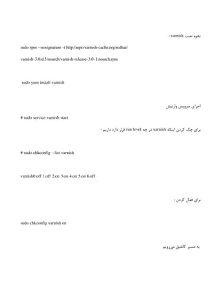 ‫نصب‬ ‫نحوه‬
varnish
:
sudo rpm --nosignature -i http://repo.varnish-cache.org/redhat/
varnish-3.0/el5/noarch/varnish-release-3.0-1.noarch.rpm
sudo yum install varnish
‫وارنیش‬ ‫سرویس‬ ‫اجرای‬
# sudo service varnish start
‫اینکه‬ ‫کردن‬ ‫چک‬ ‫برای‬
varnish
‫چه‬ ‫در‬
run level
: ‫داریم‬ ‫دارد‬ ‫قرار‬
# sudo chkconfig --list varnish
varnish0:off 1:off 2:on 3:on 4:on 5:on 6:off
: ‫کردن‬ ‫فعال‬ ‫برای‬
sudo chkconfig varnish on
‫‌رویم‬
‫ی‬‫م‬ ‫کانفیق‬ ‫مسیر‬ ‫به‬
 
