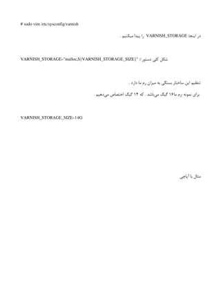 # sudo vim /etc/sysconfig/varnish
‫اینجا‬ ‫در‬
VARNISH_STORAGE
. ‫میکنیم‬ ‫پیدا‬ ‫را‬
VARNISH_STORAGE="malloc,${VARNISH_STORAGE_SIZE}" //‫دستور‬ ‫کلی‬ ‫شکل‬
. ‫دارد‬ ‫ما‬ ‫رم‬ ‫میزان‬ ‫به‬ ‫بستگی‬ ‫ساختار‬ ‫این‬ ‫تنظیم‬
‫ما‬ ‫‌رم‬
: ‫نمونه‬ ‫برای‬
۱۶
‫که‬ . ‫‌باشد‬
‫ی‬‫م‬ ‫گیگ‬
۱۴
. ‫‌دهیم‬
‫ی‬‫م‬ ‫اختصاص‬ ‫گیگ‬
VARNISH_STORAGE_SIZE=14G
‫آپاچی‬ ‫با‬ ‫مثال‬
 