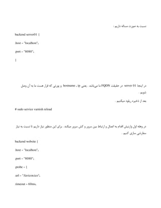 : ‫داریم‬ ‫مساله‬ ‫صورت‬ ‫به‬ ‫نسبت‬
backend server01 {
.host = "localhost";
.port = "8080";
}
‫اینجا‬ ‫در‬
server 01
‫حقیقت‬ ‫در‬
FQDN
‫یعنی‬ . ‫‌باشد‬
‫ی‬‫م‬ ‫ما‬
hostname , ip
‫وصل‬ ‫آن‬ ‫به‬ ‫ما‬ ‫هست‬ ‫قرار‬ ‫که‬ ‫پورتی‬ ‫و‬
. ‫شویم‬
. ‫میکنیم‬ ‫ریلود‬ ‫ذخیره‬ ‫از‬ ‫بعد‬
# sudo service varnish reload
‫نیاز‬ ‫به‬ ‫نسبت‬ ‫تا‬ ‫داریم‬ ‫نیاز‬ ‫منظور‬ ‫این‬ ‫برای‬ . ‫میکند‬ ‫سرور‬ ‫کش‬ ‫و‬ ‫سرور‬ ‫بین‬ ‫ارتباط‬ ‫و‬ ‫اتصال‬ ‫به‬ ‫اقدام‬ ‫وارنیش‬ ‫اول‬ ‫وهله‬ ‫در‬
. ‫کنیم‬ ‫سازی‬ ‫سفارشی‬
backend website {
.host = "localhost";
.port = "8080";
.probe = {
.url = "/favicon.ico";
.timeout = 60ms;
 