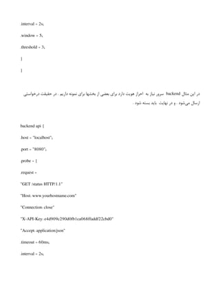 .interval = 2s;
.window = 5;
.threshold = 3;
}
}
‫مثال‬ ‫این‬ ‫در‬
backend
‫درخواستی‬ ‫حقیقت‬ ‫در‬ . ‫داریم‬ ‫نمونه‬ ‫برای‬ ‫بخشها‬ ‫از‬ ‫بعضی‬ ‫برای‬ ‫دارد‬ ‫هویت‬ ‫احراز‬ ‫به‬ ‫نیاز‬ ‫سرور‬
. ‫شود‬ ‫بسته‬ ‫باید‬ ‫نهایت‬ ‫در‬ ‫و‬ . ‫‌شود‬
‫ی‬‫م‬ ‫ارسال‬
backend api {
.host = "localhost";
.port = "8080";
.probe = {
.request =
"GET /status HTTP/1.1"
"Host: www.yourhostname.com"
"Connection: close"
"X-API-Key: e4d909c290d0fb1ca068ffaddf22cbd0"
"Accept: application/json"
.timeout = 60ms;
.interval = 2s;
 