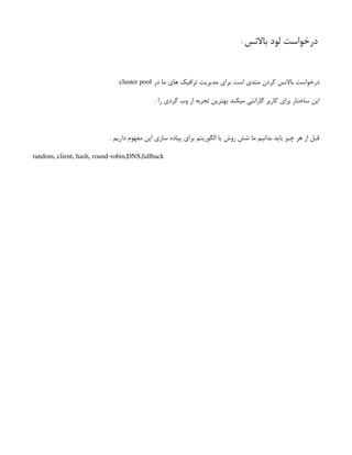 ‫باالنس‬ ‫لود‬ ‫درخواست‬
‌
:
‫در‬ ‫ما‬ ‫های‬ ‫ترافیک‬ ‫مدیریت‬ ‫برای‬ ‫است‬ ‫متدی‬ ‫کردن‬ ‫باالنس‬ ‫درخواست‬
cluster pool
. ‫را‬ ‫گردی‬ ‫وب‬ ‫از‬ ‫تجربه‬ ‫بهترین‬ ‫میکند‬ ‫گارانتی‬ ‫کاربر‬ ‫برای‬ ‫ساختار‬ ‫این‬
. ‫داریم‬ ‫مفهوم‬ ‫این‬ ‫سازی‬ ‫پیاده‬ ‫برای‬ ‫الگوریتم‬ ‫یا‬ ‫روش‬ ‫شش‬ ‫ما‬ ‫بدانیم‬ ‫باید‬ ‫چیز‬ ‫هر‬ ‫از‬ ‫قبل‬
random, client, hash, round-robin,DNS,fallback
 