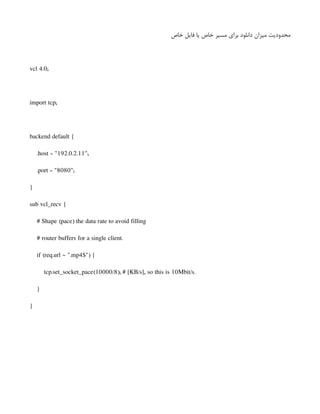 ‫خاص‬ ‫فایل‬ ‫یا‬ ‫خاص‬ ‫مسیر‬ ‫برای‬ ‫دانلود‬ ‫میزان‬ ‫محدودیت‬
vcl 4.0;
import tcp;
backend default {
.host = "192.0.2.11";
.port = "8080";
}
sub vcl_recv {
# Shape (pace) the data rate to avoid filling
# router buffers for a single client.
if (req.url ~ ".mp4$") {
tcp.set_socket_pace(10000/8); # [KB/s], so this is 10Mbit/s.
}
}
 