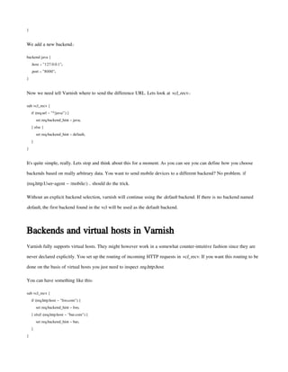 }
We add a new backend.:
backend java {
.host = "127.0.0.1";
.port = "8000";
}
Now we need tell Varnish where to send the difference URL. Lets look at vcl_recv.:
sub vcl_recv {
if (req.url ~ "^/java/") {
set req.backend_hint = java;
} else {
set req.backend_hint = default;
}
}
It's quite simple, really. Lets stop and think about this for a moment. As you can see you can define how you choose
backends based on really arbitrary data. You want to send mobile devices to a different backend? No problem. if
(req.http.User-agent ~ /mobile/) .. should do the trick.
Without an explicit backend selection, varnish will continue using the default backend. If there is no backend named
default, the first backend found in the vcl will be used as the default backend.
Backends and virtual hosts in Varnish
Varnish fully supports virtual hosts. They might however work in a somewhat counter-intuitive fashion since they are
never declared explicitly. You set up the routing of incoming HTTP requests in vcl_recv. If you want this routing to be
done on the basis of virtual hosts you just need to inspect req.http.host.
You can have something like this:
sub vcl_recv {
if (req.http.host ~ "foo.com") {
set req.backend_hint = foo;
} elsif (req.http.host ~ "bar.com") {
set req.backend_hint = bar;
}
}
 