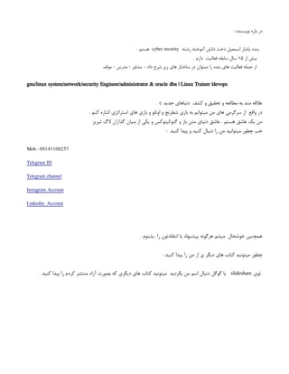 : ‫نویسنده‬ ‫باره‬ ‫در‬
‫رشته‬ ‫آموخته‬ ‫دانش‬ ‫دخت‬ ‫اسمعیل‬ ‫یاشار‬ ‫بنده‬
cyber security
. ‫هستم‬
‫از‬ ‫بیش‬
۱۵
. ‫دارم‬ ‫فعالیت‬ ‫سابقه‬ ‫سال‬
‫مولف‬ - ‫مدرس‬ - ‫مشاور‬ : ‫داد‬ ‫شرح‬ ‫زیر‬ ‫های‬ ‫ساختار‬ ‫در‬ ‫میتوان‬ ‫را‬ ‫بنده‬ ‫های‬ ‫فعالیت‬ ‫جمله‬ ‫از‬
gnu/linux system/network/security Engineer/administrator & oracle dba | Linux Trainer |devops
. ): ‫جدید‬ ‫دنیاهای‬ ‫کشف‬ ‫و‬ ‫تحقیق‬ ‫و‬ ‫مطالعه‬ ‫به‬ ‫مند‬ ‫عالقه‬
. ‫کنم‬ ‫اشاره‬ ‫استراتژی‬ ‫های‬ ‫بازی‬ ‫و‬ ‫اوتلو‬ ‫و‬ ‫شطرنج‬ ‫بازی‬ ‫به‬ ‫میتوانم‬ ‫من‬ ‫های‬ ‫سرگرمی‬ ‫از‬ ‫واقع‬ ‫در‬
‫بنیان‬ ‫از‬ ‫یکی‬ ‫و‬ ‫لینوکس‬/‫گنو‬ ‫و‬ ‫باز‬ ‫متن‬ ‫دنیای‬ ‫عاشق‬ . ‫هستم‬ ‫عاشق‬ ‫یک‬ ‫من‬
‫گذ‬
‫تبریز‬ ‫الگ‬ ‫اران‬
: ‫کنید‬ ‫پیدا‬ ‫و‬ ‫کنید‬ ‫دنبال‬ ‫را‬ ‫من‬ ‫میتوانید‬ ‫چطور‬ ‫خب‬
Mob : 09141100257
Telegram ID
Telegram channel
Instagram Account
Linkedin Account
. ‫بشنوم‬ ‫را‬ ‫انتقادتون‬ ‫یا‬ ‫پیشنهاد‬ ‫هرگونه‬ ‫میشم‬ ‫خوشحال‬ ‫همچنین‬
‫چ‬
: ‫کنید‬ ‫پیدا‬ ‫را‬ ‫من‬ ‫از‬ ‫ی‬ ‫دیگر‬ ‫های‬ ‫کتاب‬ ‫میتونید‬ ‫طور‬
‫توی‬
slideshare
. ‫کنید‬ ‫پیدا‬ ‫را‬ ‫کردم‬ ‫منتشر‬ ‫آزاد‬ ‫بصورت‬ ‫که‬ ‫دیگری‬ ‫های‬ ‫کتاب‬ ‫میتونید‬ ‫بگردید‬ ‫من‬ ‫اسم‬ ‫دنبال‬ ‫گوگل‬ ‫یا‬
 