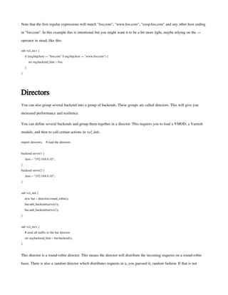 Note that the first regular expressions will match "foo.com", "www.foo.com", "zoop.foo.com" and any other host ending
in "foo.com". In this example this is intentional but you might want it to be a bit more tight, maybe relying on the ==
operator in stead, like this:
sub vcl_recv {
if (req.http.host == "foo.com" || req.http.host == "www.foo.com") {
set req.backend_hint = foo;
}
}
Directors
You can also group several backend into a group of backends. These groups are called directors. This will give you
increased performance and resilience.
You can define several backends and group them together in a director. This requires you to load a VMOD, a Varnish
module, and then to call certain actions in vcl_init.:
import directors; # load the directors
backend server1 {
.host = "192.168.0.10";
}
backend server2 {
.host = "192.168.0.10";
}
sub vcl_init {
new bar = directors.round_robin();
bar.add_backend(server1);
bar.add_backend(server2);
}
sub vcl_recv {
# send all traffic to the bar director:
set req.backend_hint = bar.backend();
}
This director is a round-robin director. This means the director will distribute the incoming requests on a round-robin
basis. There is also a random director which distributes requests in a, you guessed it, random fashion. If that is not
 