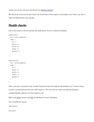 enough, you can also write your own director (see Writing a Director).
But what if one of your servers goes down? Can Varnish direct all the requests to the healthy server? Sure it can. This is
where the Health Checks come into play.
Health checks
Lets set up a director with two backends and health checks. First let us define the backends:
backend server1 {
.host = "server1.example.com";
.probe = {
.url = "/";
.timeout = 1s;
.interval = 5s;
.window = 5;
.threshold = 3;
}
}
backend server2 {
.host = "server2.example.com";
.probe = {
.url = "/";
.timeout = 1s;
.interval = 5s;
.window = 5;
.threshold = 3;
}
}
What is new here is the probe. In this example Varnish will check the health of each backend every 5 seconds, timing
out after 1 second. Each poll will send a GET request to /. If 3 out of the last 5 polls succeeded the backend is
considered healthy, otherwise it will be marked as sick.
Refer to the Probes section in the VCL documentation for more information.
Now we define the 'director':
import directors;
sub vcl_init {
 