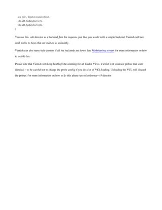 new vdir = directors.round_robin();
vdir.add_backend(server1);
vdir.add_backend(server2);
}
You use this vdir director as a backend_hint for requests, just like you would with a simple backend. Varnish will not
send traffic to hosts that are marked as unhealthy.
Varnish can also serve stale content if all the backends are down. See Misbehaving servers for more information on how
to enable this.
Please note that Varnish will keep health probes running for all loaded VCLs. Varnish will coalesce probes that seem
identical - so be careful not to change the probe config if you do a lot of VCL loading. Unloading the VCL will discard
the probes. For more information on how to do this please see ref:reference-vcl-director.
 