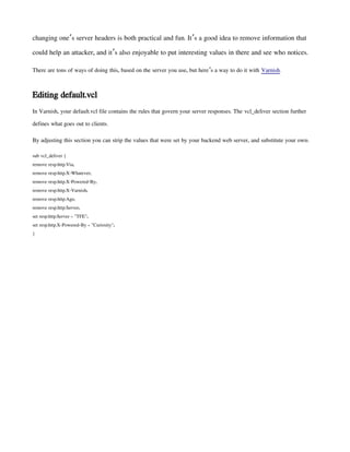 changing one s server headers is both practical and fun. It s a good idea to remove information that
’ ’
could help an attacker, and it s also enjoyable to put interesting values in there and see who notices.
’
There are tons of ways of doing this, based on the server you use, but here s a way to do it with
’ Varnish.
Editing default.vcl
In Varnish, your default.vcl file contains the rules that govern your server responses. The vcl_deliver section further
defines what goes out to clients.
By adjusting this section you can strip the values that were set by your backend web server, and substitute your own:
sub vcl_deliver {
remove resp.http.Via;
remove resp.http.X-Whatever;
remove resp.http.X-Powered-By;
remove resp.http.X-Varnish;
remove resp.http.Age;
remove resp.http.Server;
set resp.http.Server = "TFE";
set resp.http.X-Powered-By = "Curiosity";
}
 