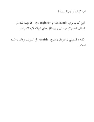 ‫؟‬ ‫کیست‬ ‫ی‬ ‫برا‬ ‫کتاب‬ ‫این‬
‫برای‬ ‫کتاب‬ ‫این‬
sys admin
‫و‬
sys enginner
‫و‬ ‫شده‬ ‫تهیه‬ ‫ها‬
‫الیه‬ ‫شبکه‬ ‫های‬ ‫پروتکل‬ ‫از‬ ‫درستی‬ ‫درک‬ ‫که‬ ‫کسانی‬
۷
. ‫دارند‬
‫شرح‬ ‫و‬ ‫تعریف‬ ‫از‬ ‫قسمتی‬ : ‫نکته‬
varnish
‫شده‬ ‫برداشت‬ ‫اینترنت‬ ‫از‬
. ‫است‬
 