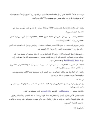 ‫سیستم‬ ‫در‬
Varnish Cache
‫ارسال‬ ‫امکان‬
http header
‫دارد‬ ‫وجود‬ ‫بازدیدکننده‬ ‫کامپیوتر‬ ‫یا‬ ‫نویسی‬ ‫برنامه‬ ‫اسکریپت‬ ‫به‬
‫به‬ ‫موسوم‬ ‫جاوا‬ ‫نویسی‬ ‫برنامه‬ ‫زبان‬ ‫طریق‬ ‫از‬ ‫موضوع‬ ‫این‬ ‫که‬
VCL
.‫است‬ ‫پذیر‬ ‫امکان‬
‫کش‬ ‫وارنیش‬
varnish cache
‫دهنده‬ ‫شتاب‬ ‫یک‬
HTTP
‫و‬
https
. ‫میباشد‬
‫های‬ ‫سایت‬ ‫وب‬ ‫برای‬ ‫شده‬ ‫طراحی‬ ‫که‬
.‫باال‬ ‫بسیار‬ ‫بازدید‬ ‫با‬ ‫داینامیک‬
Varnish
‫مثل‬ ‫دیگری‬ ‫های‬ ‫سرور‬ ‫کش‬ ‫خالف‬ ‫بر‬
Squid
‫برای‬ ‫که‬
HTTP
‫و‬
SMTP
‫و‬
FTP
‫طور‬ ‫به‬ .‫شود‬ ‫می‬ ‫کاربرده‬ ‫به‬
‫روی‬ ‫بر‬ ‫تخصصی‬
HTTP
.‫است‬ ‫شده‬ ‫متمرکز‬
‫مجوز‬ ‫دو‬ ‫تحت‬ ،‫است‬ ‫باز‬ ‫منبع‬ ‫وارنیش‬
BSD
‫نسخه‬ .‫است‬ ‫شده‬ ‫منتشر‬
1.0
‫سال‬ ‫در‬ ‫وارنیش‬ ‫از‬
2006
‫وارنیش‬ .‫شد‬ ‫منتشر‬
2.0
‫سال‬ ‫در‬
2008
‫وارنیش‬ ‫و‬ ،‫شد‬ ‫منتشر‬
3.0
‫سال‬ ‫در‬
2011
.‫شد‬ ‫منتشر‬
‫پروژه‬
 
‫وارنیش‬
 
‫زبان‬ ‫به‬ .‫است‬ ‫شده‬ ‫آغاز‬ ‫نروژی‬ ‫آنالین‬ ‫روزنامه‬ ‫یک‬ ‫توسط‬
C
‫های‬ ‫عامل‬ ‫سیستم‬ ‫برای‬ ‫و‬ ‫است‬ ‫نوشته‬
..‫دارد‬ ‫را‬ ‫معروف‬ ‫های‬ ‫عامل‬ ‫سیستم‬ ‫همه‬ ‫روی‬ ‫بر‬ ‫نصب‬ ‫قابلیت‬ ‫وارنیش‬ ‫که‬ ‫بگم‬ ‫باید‬ ‫البته‬ ‫است‬ ‫شده‬ ‫طراحی‬ ‫یونیکس‬
‫توسط‬
 
Poul-Henning Kamp
.‫شود‬ ‫می‬ ‫داده‬ ‫توسعه‬ ,
‫در‬ ‫اطالعات‬
 
‫و‬ ‫رم‬ ‫حافظه‬ ‫در‬ ‫اطالعاتی‬ ‫چه‬ ‫که‬ ‫گیرد‬ ‫می‬ ‫تصمیم‬ ‫سپس‬ ‫و‬.‫شود‬ ‫می‬ ‫ذخیره‬ ‫سیستم‬ ‫رم‬ ‫حافظه‬ ‫در‬ ‫وارنیش‬
.‫کند‬ ‫پیدا‬ ‫انتقال‬ ‫سیستم‬ ‫هارد‬ ‫به‬ ‫اطالعتی‬ ‫چه‬
‫همپچنین‬ ‫برسدو‬ ‫کانکشن‬ ‫تعداد‬ ‫محدودیت‬ ‫به‬ ‫که‬ ‫وقتی‬ ‫تا‬ ‫دهد‬ ‫می‬ ‫اختصاص‬ ‫جداگانه‬ ‫ترد‬ ‫بک‬ ‫اتصال‬ ‫هر‬ ‫با‬ ‫وارنیش‬
‫قرار‬ ‫ریز‬ ‫سر‬ ‫صف‬ ‫در‬ ‫را‬ ‫جدید‬ ‫ورودی‬ ‫های‬ ‫درخواست‬
‫ک‬.‫دهد‬ ‫می‬
‫وارنیش‬
 
‫پسوند‬ ‫با‬ ‫فایلی‬ ‫ساختار‬ ‫از‬ ‫خود‬ ‫پیکربندی‬ ‫برای‬
VCL
‫که‬ ‫کند‬ ‫می‬ ‫استفاده‬
 
‫زبان‬ ‫وسیله‬ ‫به‬
C
‫نویسی‬ ‫اسکریپت‬
‫شود‬ ‫می‬ ‫انجام‬ ‫برایش‬
Varnish
‫از‬ ‫همچنین‬
 
 
load balancing
 
‫و‬
‫الگوریتم‬
 
round robin
 
.‫کند‬ ‫می‬ ‫پشتیبانی‬ ‫خوبی‬ ‫به‬
 
.
‫برای‬ ‫ها‬ ‫پالگین‬ ‫نوشتن‬ ‫قابلیت‬
 
‫وارنیش‬
 
‫ماژول‬ ‫از‬ ‫استفاده‬ ‫یا‬ ‫و‬ ‫نوشتن‬ ‫با‬ ‫شما‬ ‫که‬ ‫هست‬ ‫ان‬ ‫خوب‬ ‫بسیار‬ ‫مزایای‬ ‫جمله‬ ‫از‬
‫به‬ ‫توانم‬ ‫می‬ ‫معروف‬ ‫های‬ ‫ماژول‬ ‫جمله‬ ‫از‬ ‫بدهید‬ ‫جواب‬ ‫خود‬ ‫نیازهای‬ ‫از‬ ‫خیلی‬ ‫به‬ ‫تونید‬ ‫می‬ ‫وارنیش‬ ‫برای‬ ‫شده‬ ‫نوشته‬ ‫های‬
Vanirsh security
.‫ببرم‬ ‫نام‬ ‫را‬
 
‫از‬ ‫پشیبانی‬
 
ESI
 