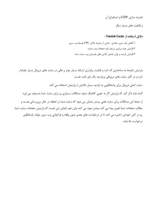 ‫سازی‬ ‫فشرده‬
GZIP
‫آن‬ ‫استخراج‬ ‫و‬
‫دیگر‬ ‫بسیار‬ ‫های‬ ‫قابلیت‬ ‫و‬
‫از‬ ‫استفاده‬ ‫دالیل‬
Varnish Cache
:
1
.
‫باالی‬ ‫مصرف‬ ‫از‬ ‫ناشی‬ ، ‫مجازی‬ ‫سرور‬ ‫لود‬ ‫کاهش‬
CPU
‫سرور‬ ‫وب‬ ‫توسط‬
2
.
‫سایت‬ ‫وب‬ ‫صفحات‬ ‫لود‬ ‫سرعت‬ ‫برابری‬ ‫چند‬ ‫افزایش‬
3
.
‫شما‬ ‫سایت‬ ‫وب‬ ‫همزمان‬ ‫های‬ ‫آنالین‬ ‫تحمل‬ ‫توان‬ ‫و‬ ‫بازدید‬ ‫افزایش‬
‫وارنیش‬
 
‫طرفدار‬ ‫بسیار‬ ‫دروپال‬ ‫های‬ ‫سایت‬ ‫در‬ ‫عالی‬ ‫و‬ ‫موثر‬ ‫بسیار‬ ‫ارتباط‬ ‫برقراری‬ ‫قابلیت‬ ‫و‬ ‫دارد‬ ‫که‬ ‫ساختاری‬ ‫به‬ ‫باتوجه‬
‫هست‬ ‫ثابت‬ ‫پای‬ ‫یک‬ ‫پربازدید‬ ‫دروپالی‬ ‫های‬ ‫سایت‬ ‫اکثر‬ ‫در‬ ‫و‬ ‫دارد‬
‫کند‬ ‫می‬ ‫استفاده‬ ‫وارنیش‬ ‫از‬ ‫باالیش‬ ‫بسیار‬ ‫بازدید‬ ‫به‬ ‫پاسخگویی‬ ‫برای‬ ‫دروپال‬ ‫اصلی‬ ‫سایت‬
‫ذکر‬ ‫باید‬ ‫البته‬
‫کرد‬
‫اورد‬ ‫می‬ ‫وجود‬ ‫به‬ ‫شما‬ ‫سایت‬ ‫برای‬ ‫رو‬ ‫بسیاری‬ ‫مشکالت‬ ‫نشود‬ ‫کانفیگ‬ ‫خوبی‬ ‫به‬ ‫اگر‬ ‫وارنیش‬ ‫که‬
‫و‬ ‫هست‬ ‫بروزرسانی‬ ‫حال‬ ‫در‬ ‫لحظه‬ ‫در‬ ‫شما‬ ‫سایت‬ ‫که‬ ‫شود‬ ‫می‬ ‫نمایان‬ ‫بیشتر‬ ‫هایی‬ ‫سایت‬ ‫برای‬ ‫مشکالت‬ ‫این‬ ‫جمله‬ ‫از‬
‫شما‬ ‫سایت‬ ‫صفحات‬ ‫وارنیش‬ ‫که‬ ‫هست‬ ‫این‬ ‫دلیلش‬ ‫هم‬ ‫واین‬ ‫کند‬ ‫می‬ ‫نمود‬ ‫بیشتر‬ ‫کند‬ ‫می‬ ‫پیدا‬ ‫تغییر‬ ‫شما‬ ‫صفحات‬ ‫مطالب‬
‫پاسخگوی‬ ‫بتواند‬ ‫سرور‬ ‫وب‬ ‫فراخوانی‬ ‫و‬ ‫وقفه‬ ‫بدون‬ ‫بعدی‬ ‫های‬ ‫درخواست‬ ‫در‬ ‫تا‬ ‫کند‬ ‫می‬ ‫ذخیره‬ ‫خودش‬ ‫کش‬ ‫در‬ ‫رو‬
.‫باشد‬ ‫ها‬ ‫درخواست‬
 