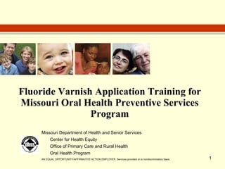 Fluoride Varnish Application Training for  Missouri Oral Health Preventive Services Program Missouri Department of Health and Senior Services Center for Health Equity Office of Primary Care and Rural Health Oral Health Program AN EQUAL OPPORTUNITY/AFFIRMATIVE ACTION EMPLOYER  Services provided on a nondiscriminatory basis. 