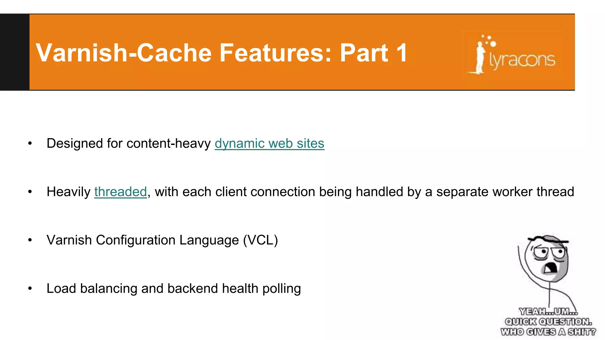 Varnish-Cache Features: Part 1 
• Designed for content-heavy dynamic web sites 
• Heavily threaded, with each client connection being handled by a separate worker thread 
• Varnish Configuration Language (VCL) 
• Load balancing and backend health polling 
 