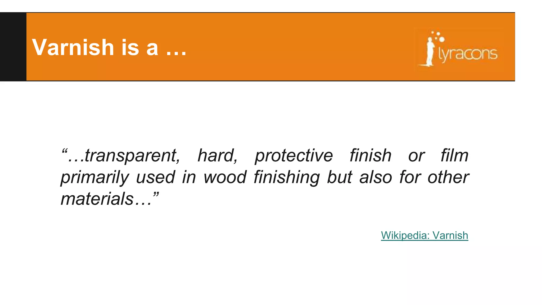 Varnish is a … 
“…transparent, hard, protective finish or film 
primarily used in wood finishing but also for other 
materials…” 
Wikipedia: Varnish 
 