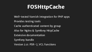 FOSHttpCache
Well-tested	Varnish	integration	for	PHP	apps
Provides	testing	tools
Cache	authenticated	content	by	group
Also	for	Nginx	&	Symfony	HttpCache
Extensive	documentation
Symfony	bundle
Version	2.0:	PSR-7,	VCL	functions
 
