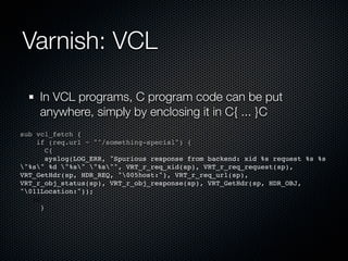 Varnish: VCL

    In VCL programs, C program code can be put
    anywhere, simply by enclosing it in C{ ... }C
sub vcl_fetch {
    if (req.url ~ "^/something-special") {
       C{
! ! syslog(LOG_ERR, "Spurious response from backend: xid %s request %s %s
"%s" %d "%s" "%s"", VRT_r_req_xid(sp), VRT_r_req_request(sp),
VRT_GetHdr(sp, HDR_REQ, "005host:"), VRT_r_req_url(sp),
VRT_r_obj_status(sp), VRT_r_obj_response(sp), VRT_GetHdr(sp, HDR_OBJ,
"011Location:"));
! }C
     }
 