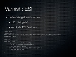 Varnish: ESI
     Seitenteile getrennt cachen
        z.B. „Widgets“
        nicht alle ESI Features
index.html:
<HTML><BODY>
The time is: <esi:include src="/cgi-bin/date.cgi"/> at this very moment.
</BODY></HTML>

config:
sub vcl_fetch {
    if (req.url == "/index.html") {
        esi; /* Do ESI processing */
        set obj.ttl = 24 h;
    } elseif (req.url == "/cgi-bin/date.cgi") {
        set obj.ttl = 1m;
    }
}
 